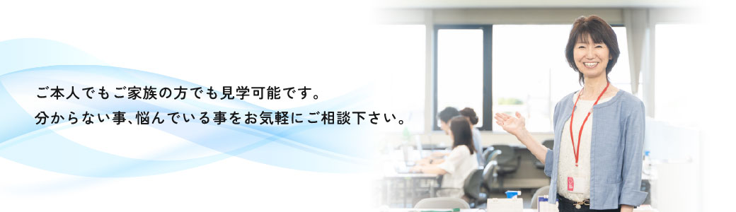 ご本人でもご家族の方でも見学可能です。分からないこと、悩んでいることをお気軽にご相談ください。