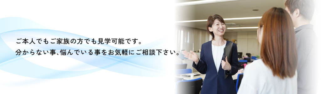 ご本人でもご家族の方でも見学可能です。分からないこと、悩んでいることをお気軽にご相談ください。
