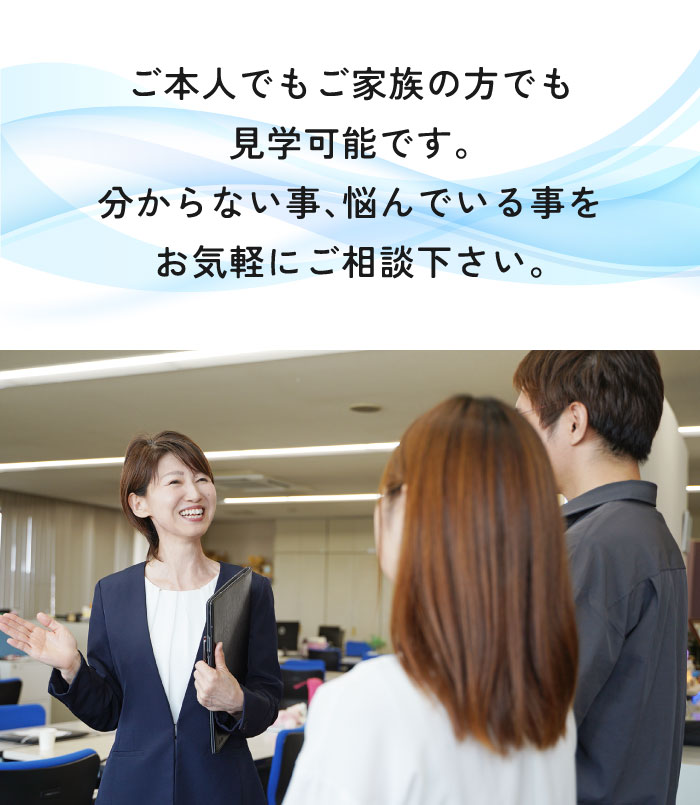 ご本人でもご家族の方でも見学可能です。分からないこと、悩んでいることをお気軽にご相談ください。