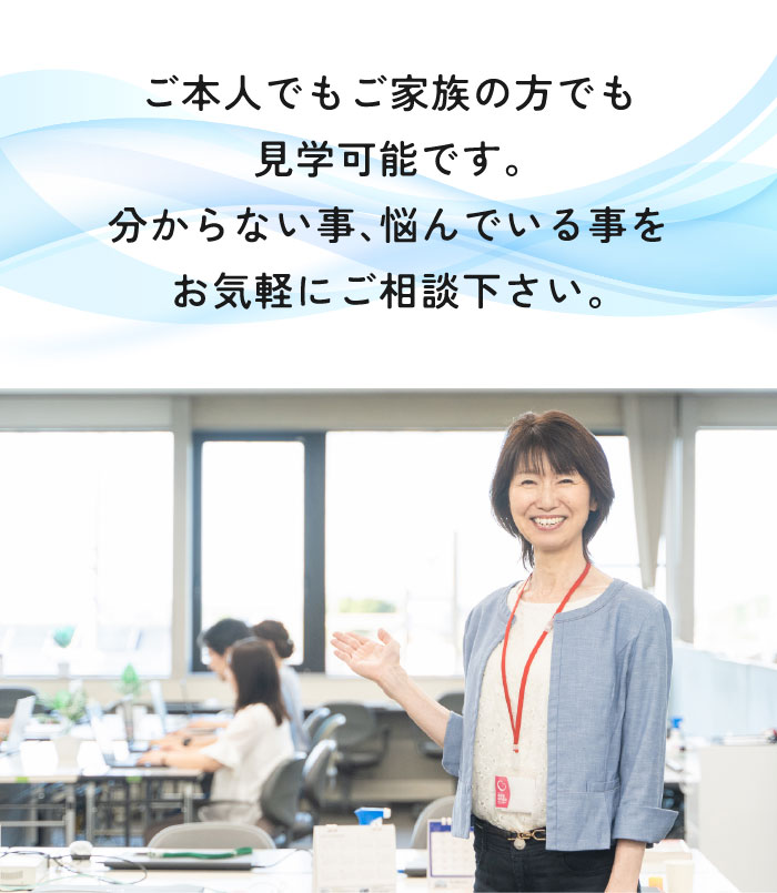 ご本人でもご家族の方でも見学可能です。分からないこと、悩んでいることをお気軽にご相談ください。